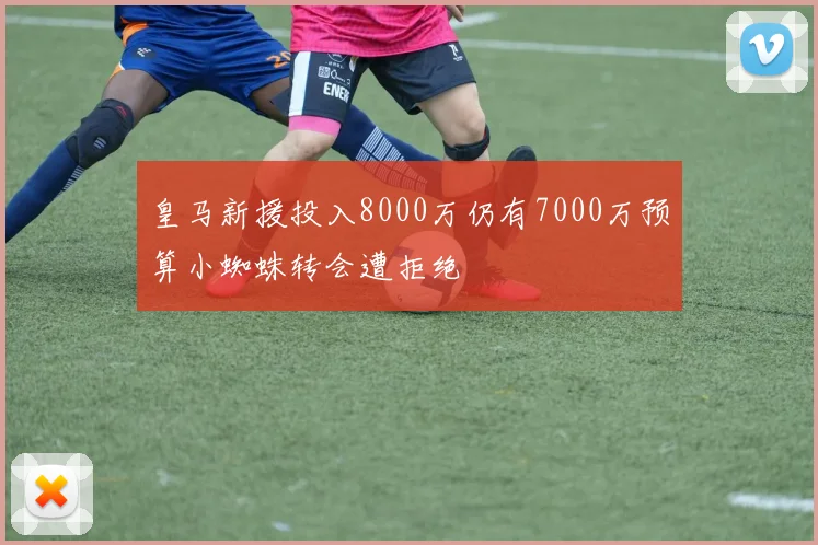皇马新援投入8000万仍有7000万预算小蜘蛛转会遭拒绝