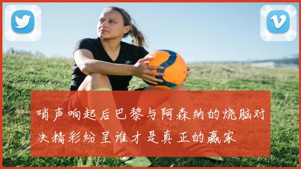 哨声响起后巴黎与阿森纳的烧脑对决精彩纷呈谁才是真正的赢家