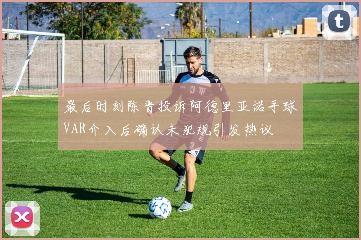 最后时刻陈晋投诉阿德里亚诺手球VAR介入后确认未犯规引发热议