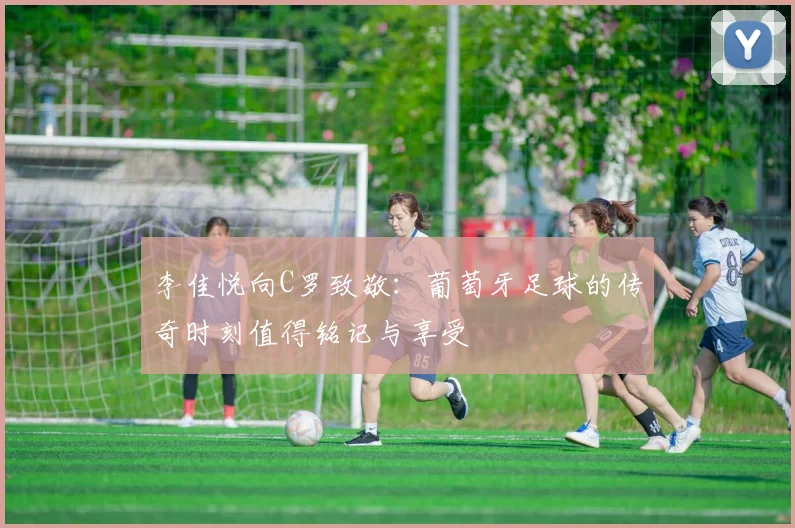 李佳悦向C罗致敬：葡萄牙足球的传奇时刻值得铭记与享受