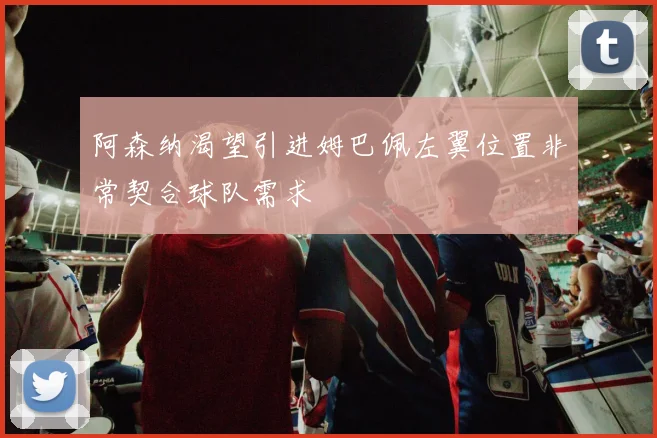 阿森纳渴望引进姆巴佩左翼位置非常契合球队需求