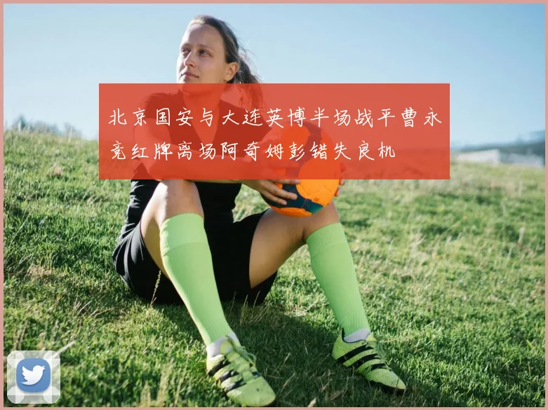 北京国安与大连英博半场战平曹永竞红牌离场阿奇姆彭错失良机