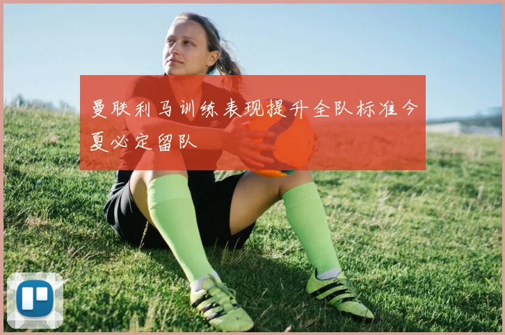 曼联利马训练表现提升全队标准今夏必定留队
